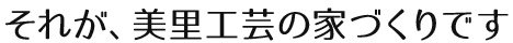 それが、美里工芸の家づくりです